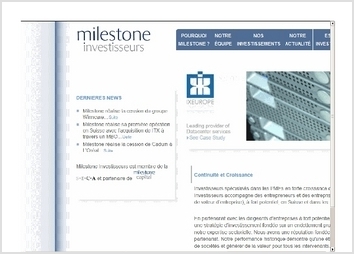 Business Angels : http://www.milestone-investisseurs.com/

MILESTONE INVESTISSEURS est une socit de conseils en investissements spcialise dans les investissements dans les PME. Aprs scission des activits de la socit, les dirigeants devaient crer un site Internet respectant les exigences: 
-	Dlai court pour respecter le calendrier de cration de la nouvelle entit
-	Reprise de la structuration et de la charte graphique de l?ancienne entit pour conserver un sentiment de continuit malgr la scission
-	Site bilingue en franais et en anglais
-	Exigence sur la qualit et la ractivit du support par soucis de l?image de marque donne par le site INTERNET

Rponse KEOLIO :
-	Hotline ractive
-	Reprise de la charte graphique et du logo avec quelques adaptations  la nouvelle marque cre.
-	Adaptation des composants dans l?outil de cration pour prendre en charge la mise en page exige.
-	Cration des pages en franais et en anglais.
