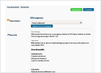 EGroupware fonctionne avec un navigateur internet sur PC/Apple, tablette ou mobile. C'est un logiciel en ligne 24hr/24, 7j/7.

Description
EGroupware est un serveur Collaboratif (groupware). Il est conçu nativement avec une interface Web. 

Fonctionnalités
 
Administration 
Comptes utilisateurs 
Groupes d'utilisateurs 
Liste de Contrôle d'Accès
 
 

Calendrier 
Permuter entre les différentes vues 
Agender un rendez-vous 
Editer un rendez-vous 
Effacer un rendez-vous 
Importer / Exporter un calendrier 
Préférences du Calendrier 
Editer les autorisations d'accès 
Editer les catégories 
FAQ
 
 

Carnet d'Adresses 
Comprendre l'interface du Carnet d'Adresses 
Ajouter un contact 
Ajouter un expéditeur de message 
Rechercher des contacts 
Modifier une fiche 
Importer des fiches 
Exporter des fiches 
Imprimer une fiche 
Préférences du Carnet d'Adresses 
Autoriser l'accès 
Modifier les catégories
 
 

InfoLog
 
 

Messagerie
 
 

Projets
 
 

Gestionnaire de fichiers
 
 

Système de tickets d'incidents
 
 

Communiqués
 
 

Base de connaissances
 
 

Ressources
 
 

Wiki