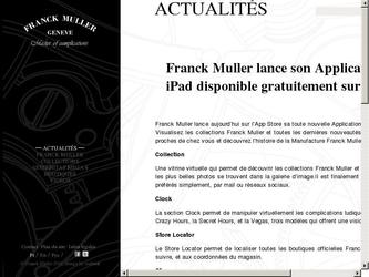 Franck Muller lance aujourdhui sur lApp Store sa toute nouvelle Application disponible pour liPhone et liPad. Visualisez les collections Franck Muller et toutes les dernières nouveautés. Localisez les boutiques les plus proches de chez vous et découvrez lhistoire de la Manufacture Franck Muller.

Collection

Une vitrine virtuelle qui permet de découvrir les collections Franck Muller et ses dernières nouveautés. Toutes les plus belles photos se trouvent dans la galerie dimage.Il est finalement possible de partager ses modèles préférés simplement, par mail ou réseaux sociaux.

Clock

La section Clock permet de manipuler virtuellement les complications ludiques de la marque Franck Muller. La Crazy Hours, la Secret Hours, et la Vegas, trois modèles qui offrent une vision innovante du temps.

Store Locator

Le Store Locator permet de localiser toutes les boutiques officielles Franck Muller, daccéder à litinéraire à suivre, et aux coordonnées du magasin.

Story

La section Story permet de découvrir toute lhistoire de la Manufacture Franck Muller, de sa création jusquà aujourdhui.

Phone

La section Phone permet dappeler quelquun grâce à un combiné ressemblant à une montre. Le combiné affiche en effet les chiffres au design Franck Muller.

News / Video

Longlet News / Video permettra aux utilisateurs de lire les toutes dernières actualités de la marque Franck Muller. Les vidéos de certains modèles ou évènements sont également disponibles