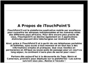 A Propos de iTouchPoint S
iTouchPoint S est la plateforme applicative mobile par excellence pour connatre les adresses indispensables et les numros utiles des diffrents pays africains. Pour tre encore plus proche de vous, iTouchpoint S se dcline galement en 3 applications distinctes pouvant tre tlcharges sur Android et IOS. 

Ainsi, grce  iTouchPoint S et  partir de vos tlphones portables et tablettes, ayez accs  tout moment et en tout lieu  des informations simples et pratiques. Que vous rsidiez en permanence en Afrique ou soyez juste de passage pour un court ou long sjour, le continent n?aura plus de secret pour vous ! 