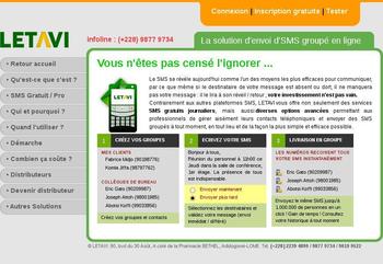 Plus qu'un site web, il s'agit d'une application web permettant de faire des envois groupés d'SMS en ligne. L'application compose entre autres les modules suivants :

- Envoi d'SMS gratuit ou professionnel
- Gestion des groupes de contacts
- Gestion d'un nombre illimité de numéros
- Envoi d'SMS individuel
- Envoi d'SMS groupé à partir de votre carnet d'adresses ou à des numéros que vous entrez manuellement
- Envoi d'SMS groupé à partir des numéros stockés dans un fichier externe (.txt)
- Envoi instantané jusquà 1,000,000 (1 million) de numéros en un clic
- Importation des numéros stockés dans un fichier Excel (.csv) dans votre carnet d'adresses
- Possibilité d'envoyer votre SMS immédiatement ou le programmer sur une date et heures ultérieures
- Envoi d'SMS d'une ou de deux pages selon vos besoins
- Possibilité de suivre l'historique et d'avoir le rapport d'envoi de chaque SMS
- Possibilité de transfert de crédits SMS entre utilisateurs de la plateforme LETAVI
- Possibilité de personnaliser son Identifiant d'envoi (SENDER ID)

En plus d'autres modules importants tels que la gestion des messages publicitaires et des programmes de distributeurs, il est à noter que la plateforme supprimer automatiquement les numéros doublons.